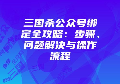 三国杀公众号绑定全攻略：步骤、问题解决与操作流程