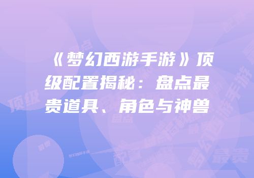 《梦幻西游手游》顶级配置揭秘：盘点最贵道具、角色与神兽
