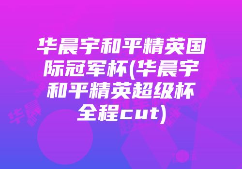 华晨宇和平精英国际冠军杯(华晨宇和平精英超级杯全程cut)