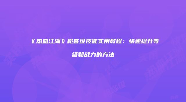 《热血江湖》枪客级技能实用教程：快速提升等级和战力的方法