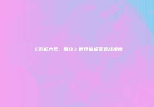 《彩虹六号：围攻》世界锦标赛观战指南
