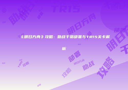 《明日方舟》攻略：助战干员部署与TR15关卡解析