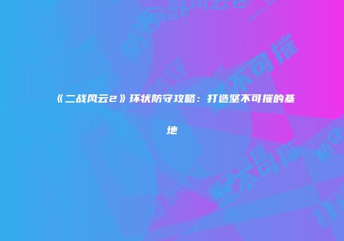 《二战风云2》环状防守攻略：打造坚不可摧的基地