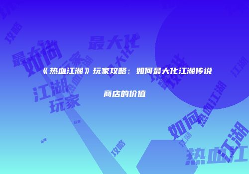 《热血江湖》玩家攻略：如何最大化江湖传说商店的价值