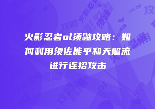 火影忍者ol须鼬攻略：如何利用须佐能乎和天照流进行连招攻击