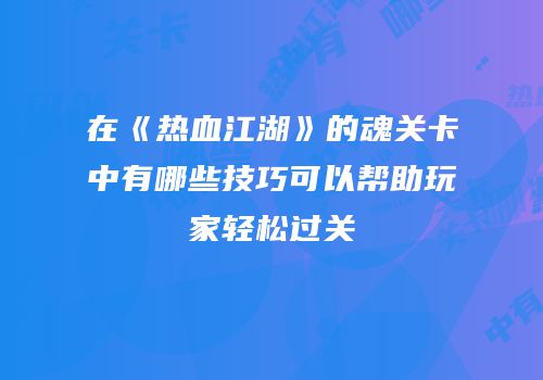 在《热血江湖》的魂关卡中有哪些技巧可以帮助玩家轻松过关