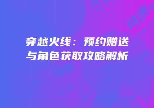 穿越火线：预约赠送与角色获取攻略解析