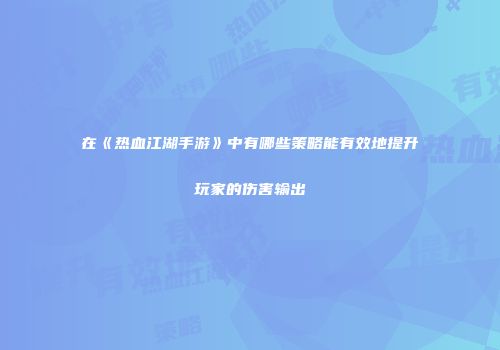 在《热血江湖手游》中有哪些策略能有效地提升玩家的伤害输出