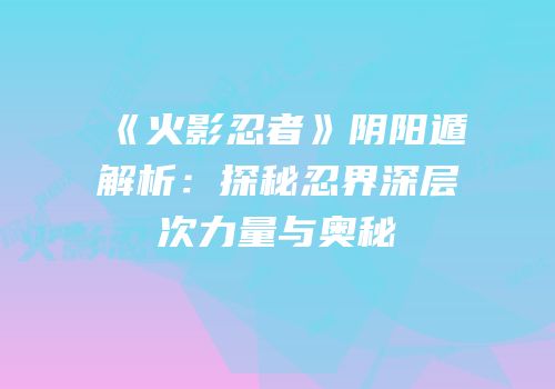 《火影忍者》阴阳遁解析：探秘忍界深层次力量与奥秘
