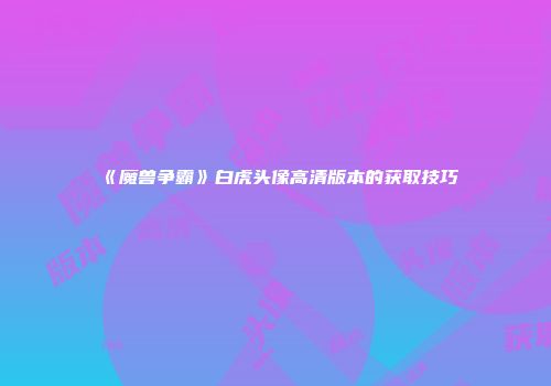 《魔兽争霸》白虎头像高清版本的获取技巧