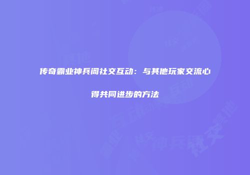 传奇霸业神兵阁社交互动：与其他玩家交流心得共同进步的方法