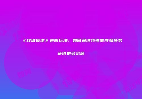 《攻城掠地》进阶玩法：如何通过特殊事件和任务获得更多资源