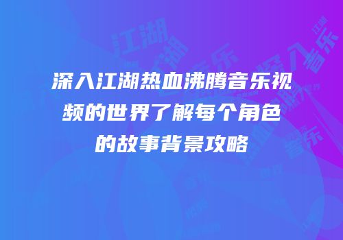 深入江湖热血沸腾音乐视频的世界了解每个角色的故事背景攻略