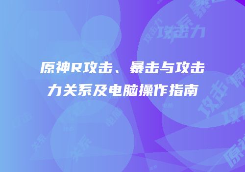 原神R攻击、暴击与攻击力关系及电脑操作指南