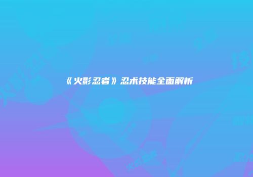 《火影忍者》忍术技能全面解析
