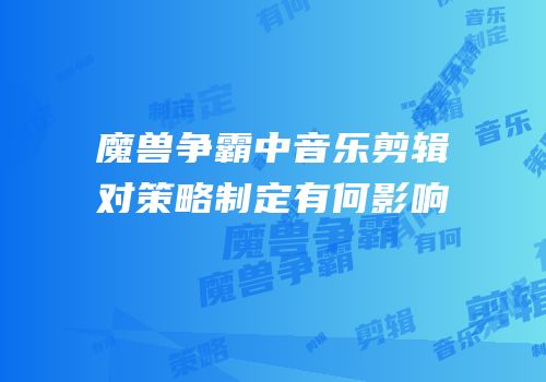 魔兽争霸中音乐剪辑对策略制定有何影响