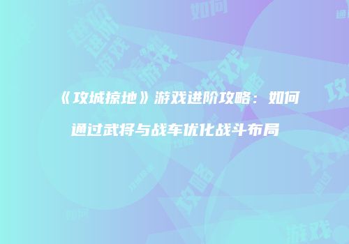 《攻城掠地》游戏进阶攻略：如何通过武将与战车优化战斗布局