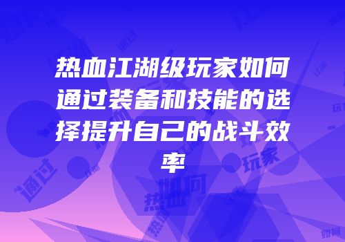 热血江湖级玩家如何通过装备和技能的选择提升自己的战斗效率
