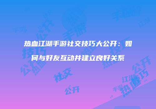 热血江湖手游社交技巧大公开：如何与好友互动并建立良好关系