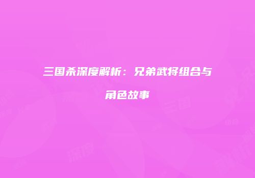 三国杀深度解析：兄弟武将组合与角色故事