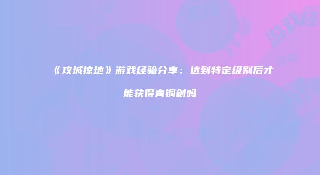 《攻城掠地》游戏经验分享:达到特定级别后才能获得青铜剑吗