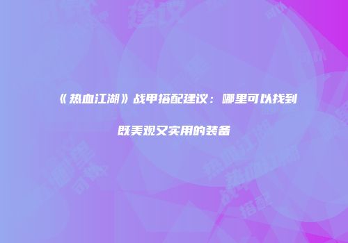 《热血江湖》战甲搭配建议：哪里可以找到既美观又实用的装备