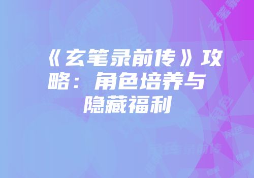 《玄笔录前传》攻略：角色培养与隐藏福利