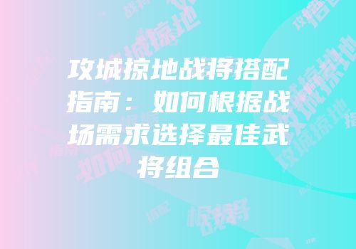 攻城掠地战将搭配指南：如何根据战场需求选择最佳武将组合