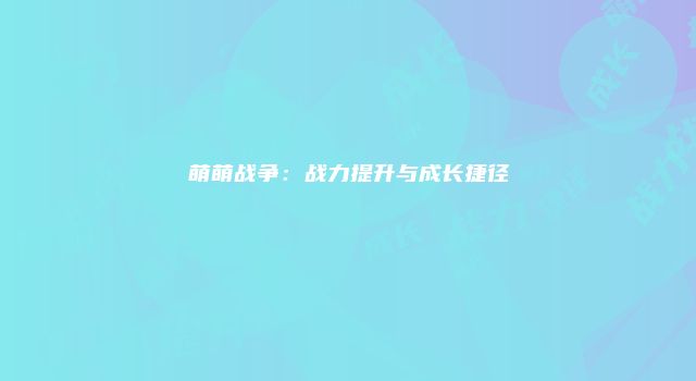 萌萌战争：战力提升与成长捷径