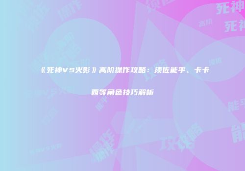 《死神VS火影》高阶操作攻略：须佐能乎、卡卡西等角色技巧解析