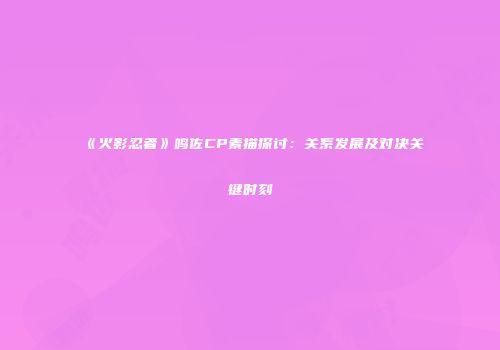 《火影忍者》鸣佐CP素描探讨：关系发展及对决关键时刻