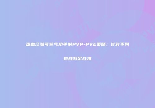 热血江湖弓转气功平射PVP-PVE策略：针对不同挑战制定战术