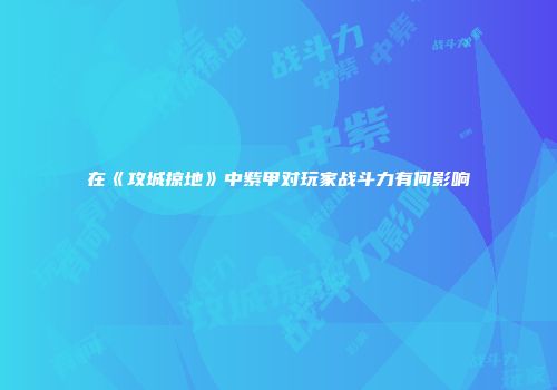 在《攻城掠地》中紫甲对玩家战斗力有何影响