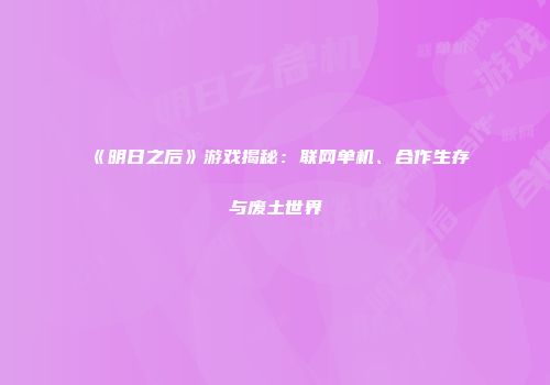 《明日之后》游戏揭秘：联网单机、合作生存与废土世界