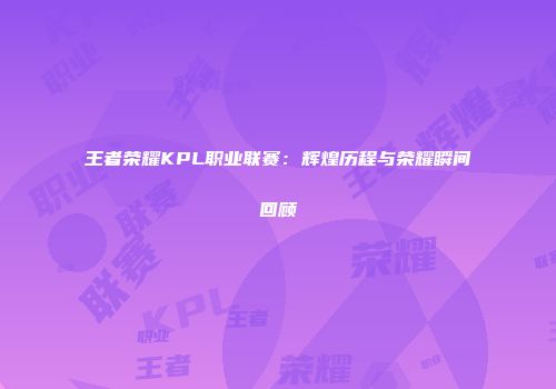 王者荣耀KPL职业联赛：辉煌历程与荣耀瞬间回顾