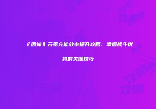 《原神》元素充能效率提升攻略：掌握战斗优势的关键技巧