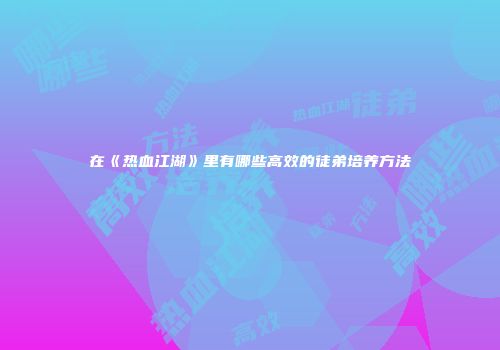 在《热血江湖》里有哪些高效的徒弟培养方法