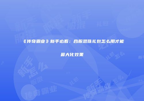 《传奇霸业》新手必看：合服混珠礼包怎么用才能最大化效果
