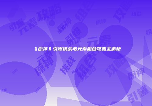 《原神》引爆挑战与元素组合攻略全解析