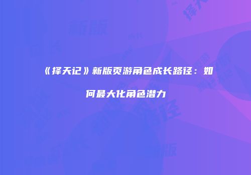 《择天记》新版页游角色成长路径：如何最大化角色潜力