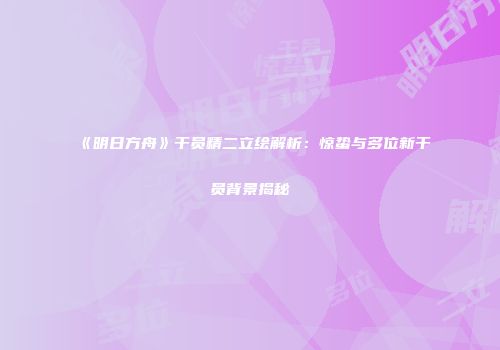 《明日方舟》干员精二立绘解析：惊蛰与多位新干员背景揭秘