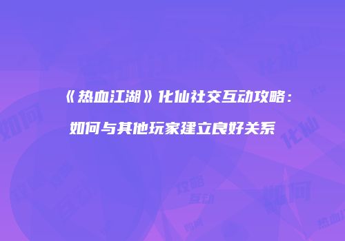 《热血江湖》化仙社交互动攻略：如何与其他玩家建立良好关系