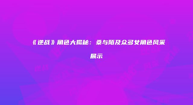 《逆战》角色大揭秘：桑与陌及众多女角色风采展示