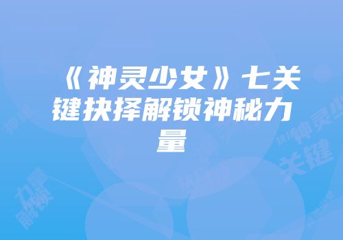 《神灵少女》七关键抉择解锁神秘力量