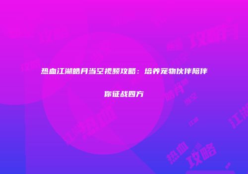 热血江湖皓月当空视频攻略：培养宠物伙伴陪伴你征战四方