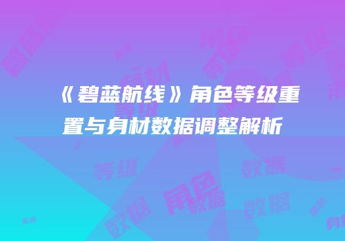 《碧蓝航线》角色等级重置与身材数据调整解析
