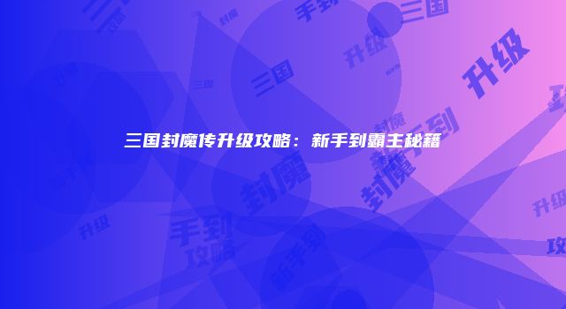 三国封魔传升级攻略：新手到霸主秘籍