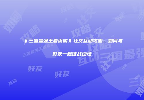 《三国最强王者页游》社交互动攻略：如何与好友一起征战沙场
