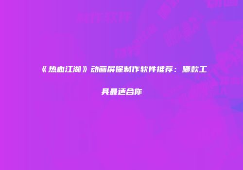 《热血江湖》动画屏保制作软件推荐：哪款工具最适合你