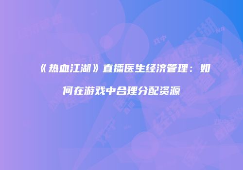 《热血江湖》直播医生经济管理：如何在游戏中合理分配资源